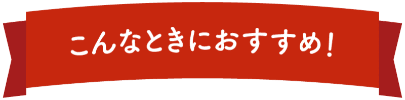 こんなときにおすすめ！