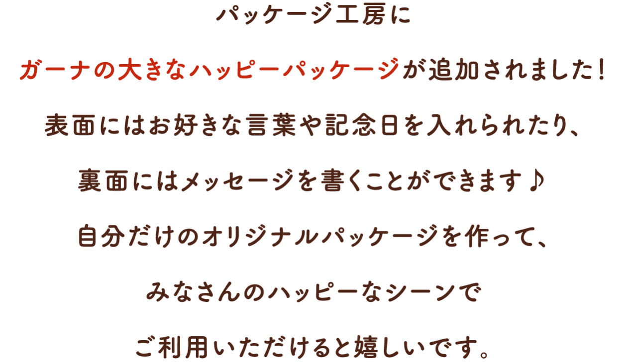 パッケージ工房にガーナの大きなハッピーパッケージが追加されました！表面にはお好きな言葉や記念日を入れられたり、裏面にはメッセージを書くことができます♪自分だけのオリジナルパッケージを作って、みなさんのハッピーなシーンでご利用いただけると嬉しいです。