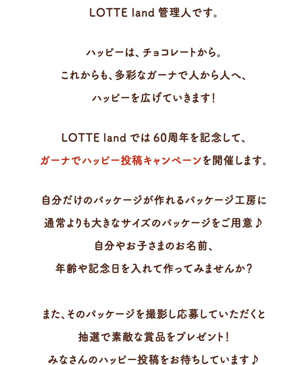 LOTTE land管理人です。ハッピーは、チョコレートから。これからも、多彩なガーナで人から人へ、ハッピーを広げていきます！LOTTE landでは60周年を記念して、ガーナでハッピー投稿キャンペーンを開催します。自分だけのパッケージが作れるパッケージ工房に通常よりも大きなサイズのパッケージをご用意♪自分やお子さまのお名前、年齢や記念日を入れて作ってみませんか？また、そのパッケージを撮影し応募していただくと抽選で素敵な賞品をプレゼント！みなさんのハッピー投稿をお待ちしています♪