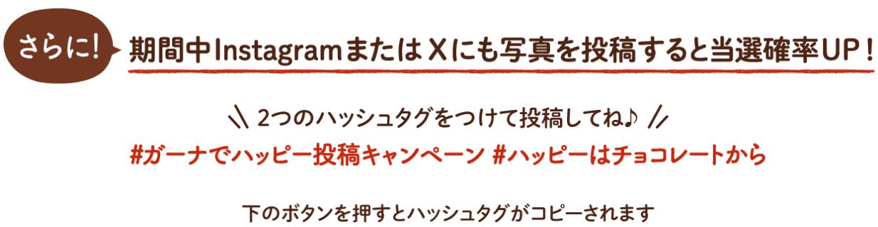 さらに！期間中InstagramまたはXにも写真を投稿すると当選確率UP！2つのハッシュタグをつけて投稿してね♪[#ガーナでハッピー投稿キャンペーン #ハッピーはチョコレートから]下のボタンを押すとハッシュタグがコピーされます