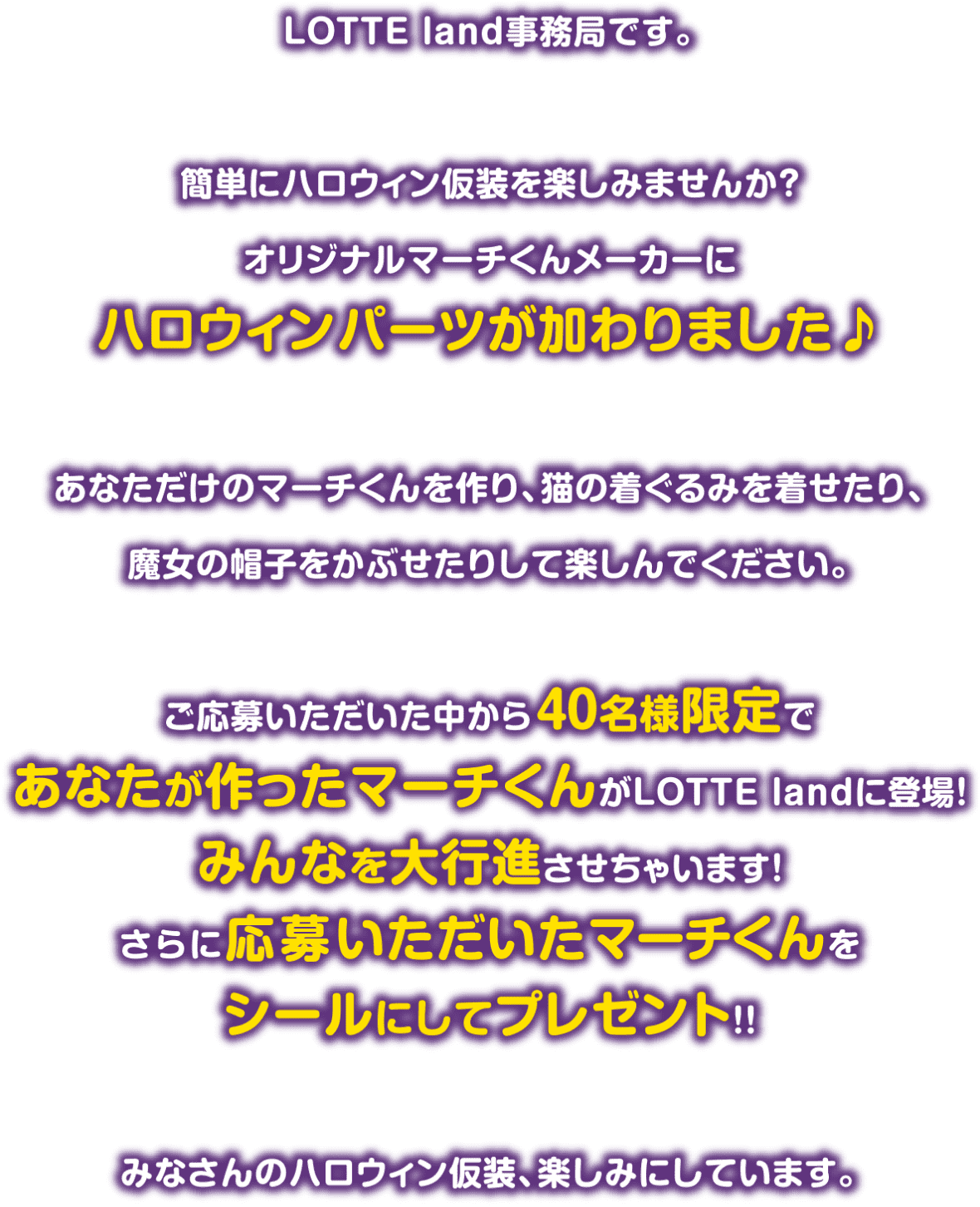 LOTTE land事務局です。簡単にハロウィン仮装を楽しみませんか？オリジナルマーチくんメーカーにハロウィンパーツが加わりました♪ あなただけのマーチくんを作り、猫の着ぐるみを着せたり、魔女の帽子をかぶせたりして楽しんでください。 ご応募いただいた中から40名様限定であなたが作ったマーチくんがLOTTE landに登場！みんなを大行進させちゃいます！さらに応募いただいたマーチくんをシールにしてプレゼント！！ みなさんのハロウィン仮装、楽しみにしています。