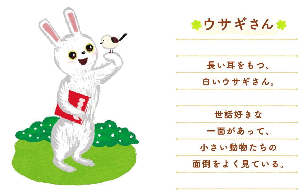 ウサギさん：長い耳をもつ、白いウサギさん。世話好きな一面があって、小さい動物たちの面倒をよく見ている。
