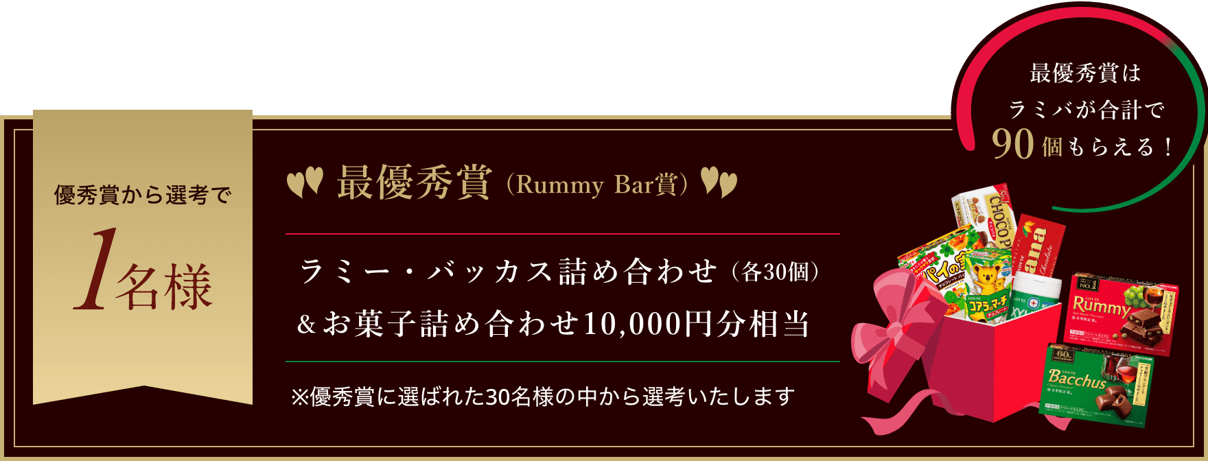 【最優秀賞(Rummy Bar賞)】優秀賞から選考で1名様にラミー・バッカス詰め合わせ（各30個）＆お菓子詰め合わせ10,000円分相当（最優秀賞はラミバが合計で90個もらえる！） ※優秀賞に選ばれた30名様の中から選考いたします