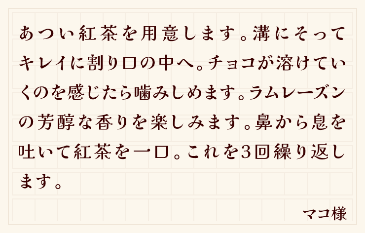 あつい紅茶を用意します。溝にそってキレイに割り口の中へ。チョコが溶けていくのを感じたら噛みしめます。ラムレーズンの芳醇な香りを楽しみます。鼻から息を吐いて紅茶を一口。これを3回繰り返します。（マコ様）