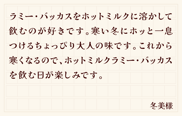 ラミー・バッカスをホットミルクに溶かして飲むのが好きです。寒い冬にホッと一息つけるちょっぴり大人の味です。これから寒くなるので、ホットミルクラミー・バッカスを飲む日が楽しみです。（冬美様）