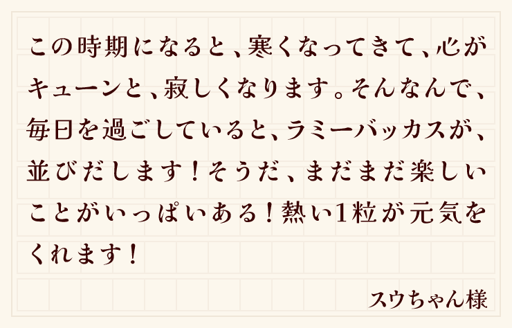 この時期になると、寒くなってきて、心がキューンと、寂しくなります。そんなんで、毎日を過ごしていると、ラミーバッカスが、並びだします！そうだ、まだまだ楽しいことがいっぱいある！熱い1粒が元気をくれます！（スウちゃん様）