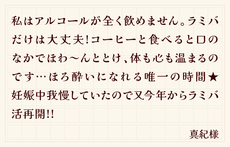 私はアルコールが全く飲めません。ラミバだけは大丈夫!コーヒーと食べると口のなかでほわ～んととけ、体も心も温まるのです…ほろ酔いになれる唯一の時間★妊娠中我慢していたので又今年からラミバ活再開!!（真紀様）