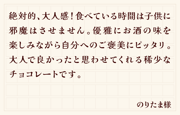 絶対的、大人感！食べている時間は子供に邪魔はさせません。優雅にお酒の味を楽しみながら自分へのご褒美にピッタリ。大人で良かったと思わせてくれる稀少なチョコレートです。（のりたま様）