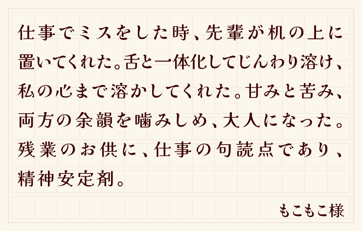 仕事でミスをした時、先輩が机の上に置いてくれた。舌と一体化してじんわり溶け、私の心まで溶かしてくれた。甘みと苦み、両方の余韻を噛みしめ、大人になった。残業のお供に、仕事の句読点であり、精神安定剤。（もこもこ様）