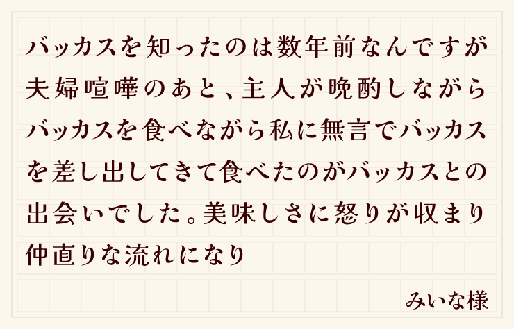 バッカスを知ったのは数年前なんですが夫婦喧嘩のあと、主人が晩酌しながらバッカスを食べながら私に無言でバッカスを差し出してきて食べたのがバッカスとの出会いでした。美味しさに怒りが収まり仲直りな流れになり（みいな様）