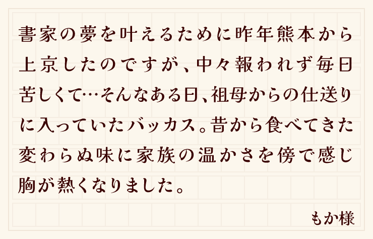 書家の夢を叶えるために昨年熊本から上京したのですが、中々報われず毎日苦しくて…そんなある日、祖母からの仕送りに入っていたバッカス。昔から食べてきた変わらぬ味に家族の温かさを傍で感じ胸が熱くなりました。（もか様）