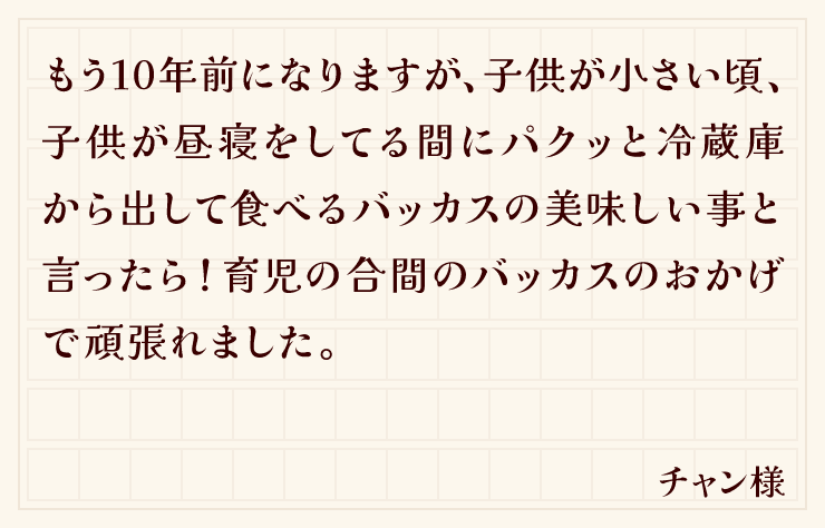 もう10年前になりますが、子供が小さい頃、子供が昼寝をしてる間にパクッと冷蔵庫から出して食べるバッカスの美味しい事と言ったら！育児の合間のバッカスのおかげで頑張れました。（チャン様）