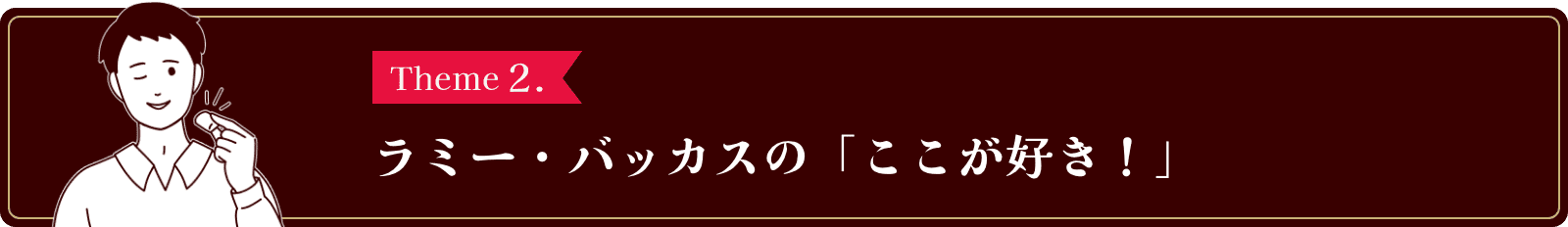 Theme2. ラミー・バッカスの「ここが好き！」