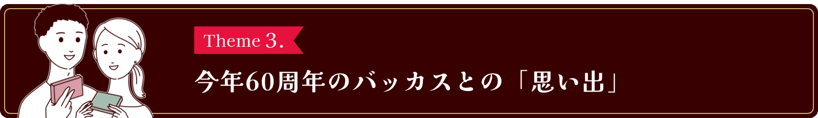 Theme3. 今年60周年のバッカスとの「思い出」