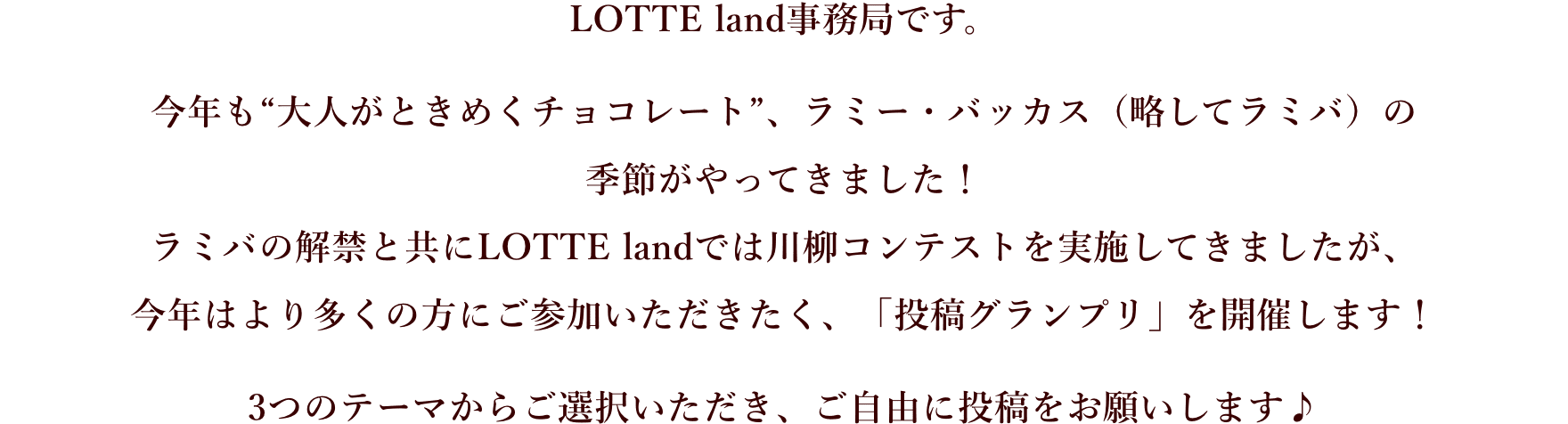 LOTTE land事務局です。今年も“大人がときめくチョコレート”、ラミー・バッカス（略してラミバ）の季節がやってきました！ラミバの解禁と共にLOTTE landでは川柳コンテストを実施してきましたが、今年はより多くの方にご参加いただきたく、「投稿グランプリ」を開催します！3つのテーマからご選択いただき、ご自由に投稿をお願いします♪