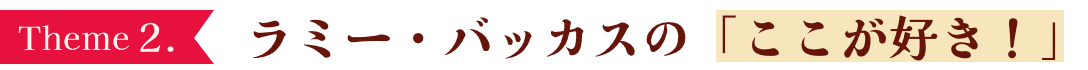 Theme2. ラミー・バッカスの「ここが好き！」